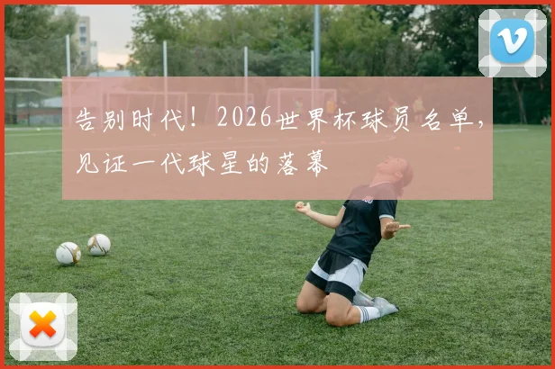 告别时代！2026世界杯球员名单，见证一代球星的落幕