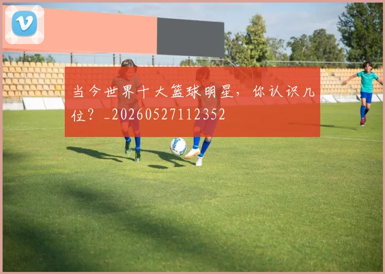 当今世界十大篮球明星，你认识几位？_20260527112352