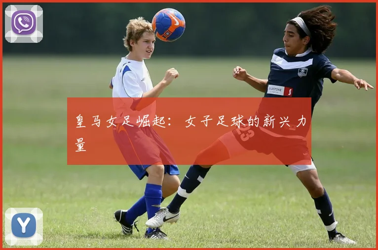 皇马女足崛起：女子足球的新兴力量