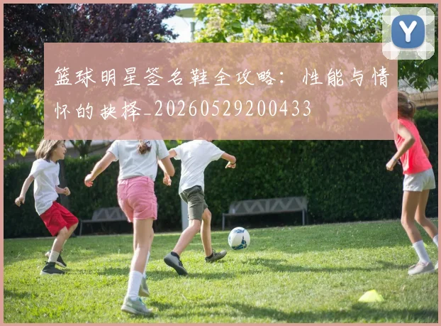 篮球明星签名鞋全攻略:性能与情怀的抉择_20260529200433