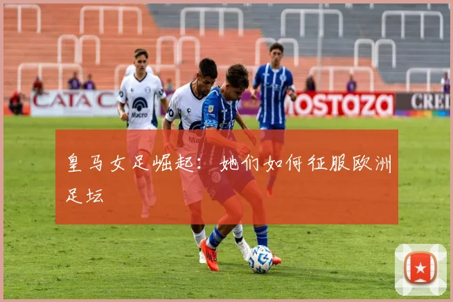 皇马女足崛起:她们如何征服欧洲足坛
