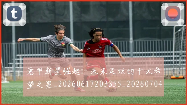 意甲新星崛起：未来足坛的十大希望之星_20260617203355_20260704175053