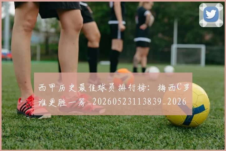 西甲历史最佳球员排行榜：梅西C罗谁更胜一筹_20260523113839_20260710012213