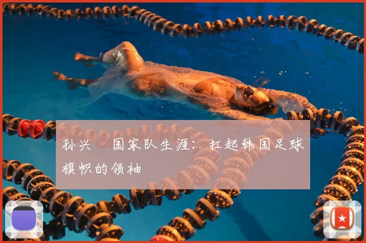 孙兴慜国家队生涯:扛起韩国足球旗帜的领袖
