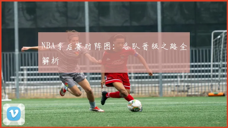 NBA季后赛对阵图：各队晋级之路全解析