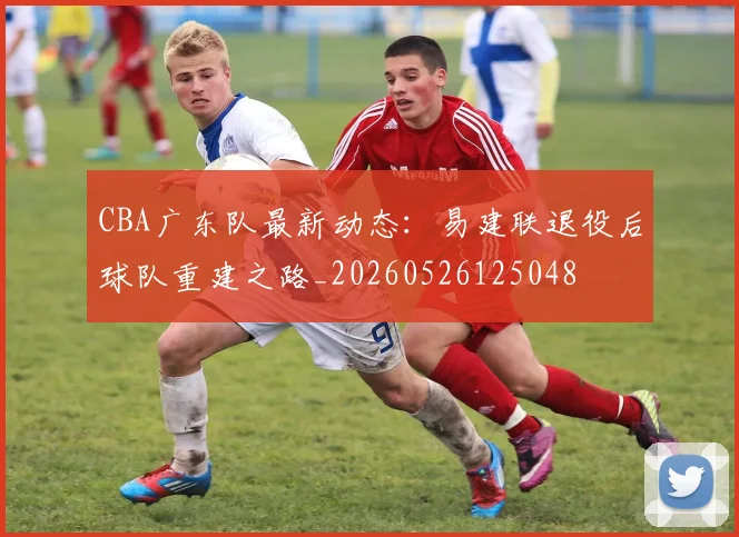 CBA广东队最新动态：易建联退役后球队重建之路_20260526125048