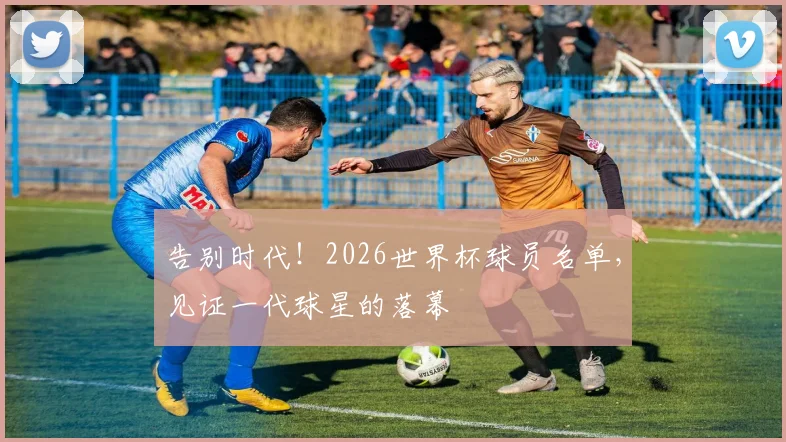 告别时代!2026世界杯球员名单,见证一代球星的落幕