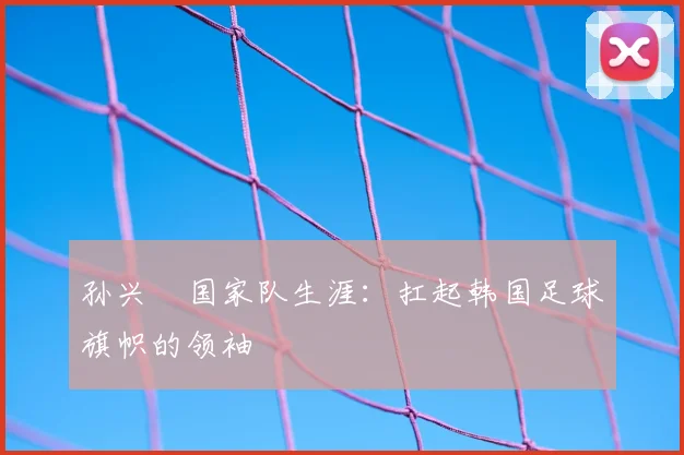 孙兴慜国家队生涯:扛起韩国足球旗帜的领袖