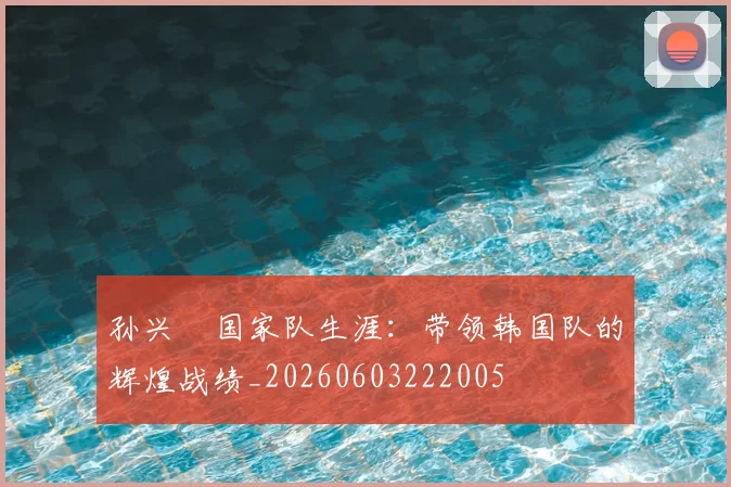 孙兴慜国家队生涯:带领韩国队的辉煌战绩_20260603222005