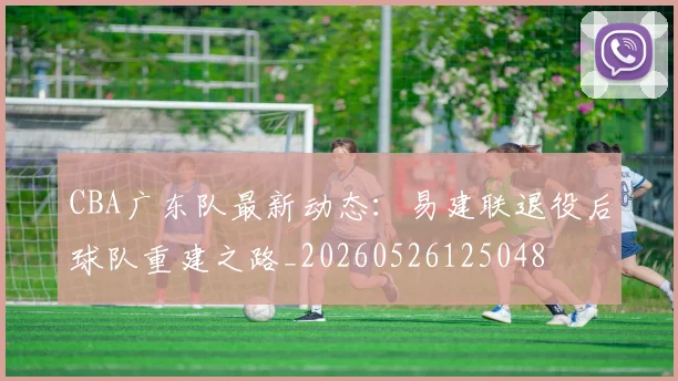 CBA广东队最新动态:易建联退役后球队重建之路_20260526125048