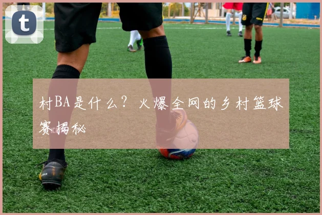 村BA是什么?火爆全网的乡村篮球赛揭秘