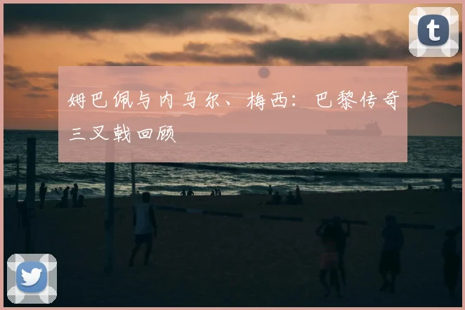 姆巴佩与内马尔、梅西：巴黎传奇三叉戟回顾