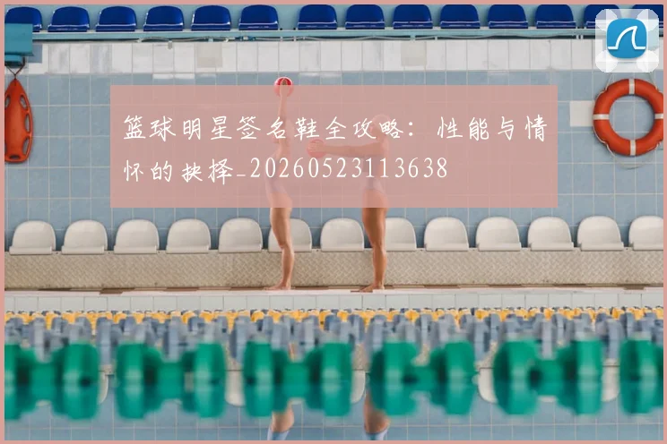 篮球明星签名鞋全攻略：性能与情怀的抉择_20260523113638