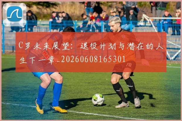 C罗未来展望:退役计划与潜在的人生下一章_20260608165301