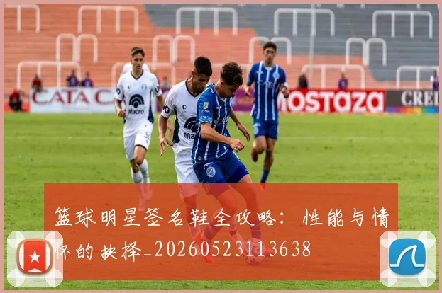 篮球明星签名鞋全攻略:性能与情怀的抉择_20260523113638