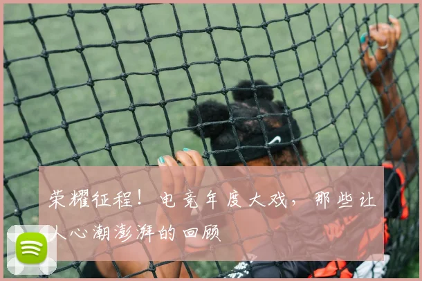 荣耀征程！电竞年度大戏，那些让人心潮澎湃的回顾