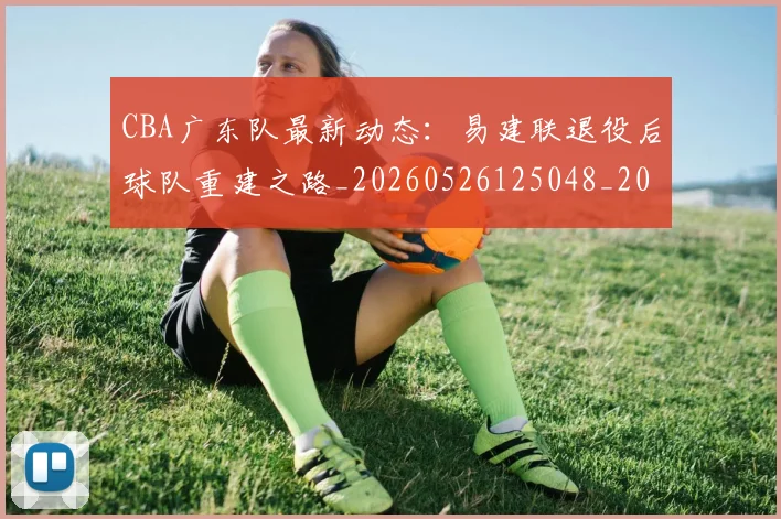 CBA广东队最新动态:易建联退役后球队重建之路_20260526125048_20260702163954