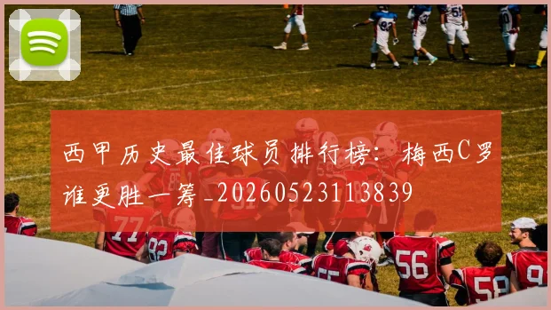 西甲历史最佳球员排行榜:梅西C罗谁更胜一筹_20260523113839