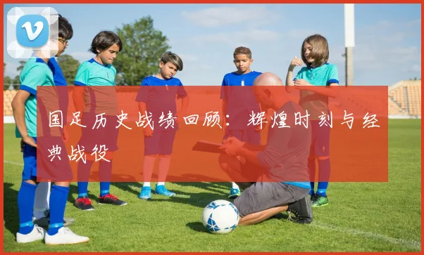 国足历史战绩回顾:辉煌时刻与经典战役