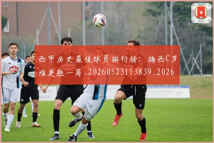 西甲历史最佳球员排行榜：梅西C罗谁更胜一筹_20260523113839_20260710012213