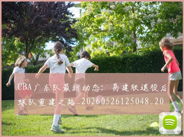CBA广东队最新动态：易建联退役后球队重建之路_20260526125048_20260702163954